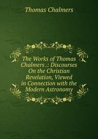 The Works of Thomas Chalmers .: Discourses On the Christian Revelation, Viewed in Connection with the Modern Astronomy