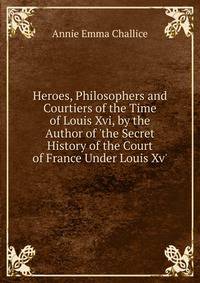 Heroes, Philosophers and Courtiers of the Time of Louis Xvi, by the Author of 'the Secret History of the Court of France Under Louis Xv'.