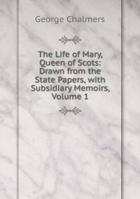 The Life of Mary, Queen of Scots: Drawn from the State Papers, with Subsidiary Memoirs, Volume 1