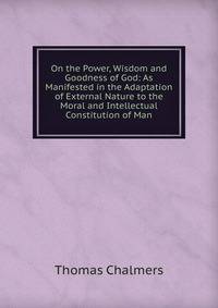 On the Power, Wisdom and Goodness of God: As Manifested in the Adaptation of External Nature to the Moral and Intellectual Constitution of Man