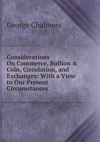 Considerations On Commerce, Bullion &amp; Coin, Circulation, and Exchanges: With a View to Our Present Circumstances