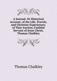 A Journal: Or Historical Account, of the Life, Travels, and Christian Experiences, of That Ancient, Faithful Servant of Jesus Christ, Thomas Chalkley
