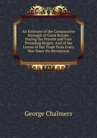 An Estimate of the Comparative Strength of Great Britain, During the Present and Four Preceding Reigns: And of the Losses of Her Trade from Every War Since the Revolution