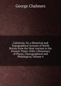 Caledonia, Or, a Historical and Topographical Account of North Britain from the Most Ancient to the Present Times: With a Dictionary of Places, Chorographical and Philological, Volume 4