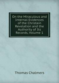 On the Miraculous and Internal Evidences of the Christain Revelation and the Authority of Its Records, Volume 1
