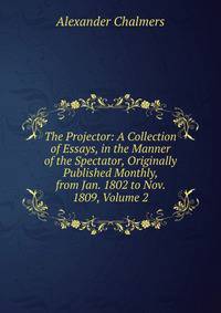 The Projector: A Collection of Essays, in the Manner of the Spectator, Originally Published Monthly, from Jan. 1802 to Nov. 1809, Volume 2