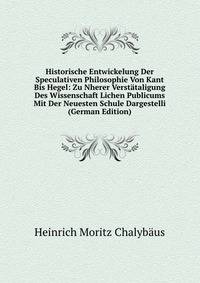 Historische Entwickelung Der Speculativen Philosophie Von Kant Bis Hegel: Zu Nherer Verstataligung Des Wissenschaft Lichen Publicums Mit Der Neuesten Schule Dargestelli (German Edition)