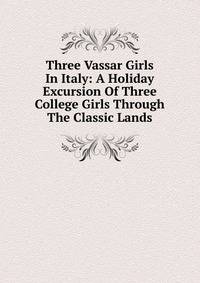 Three Vassar Girls In Italy: A Holiday Excursion Of Three College Girls Through The Classic Lands