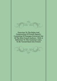 Exercises To The Rules And Construction Of French Speech: Consisting Of Passages Extracted Out Of The Best French Authors ; With A Reference To The Grammar-rules, To Be Turned Back Into French