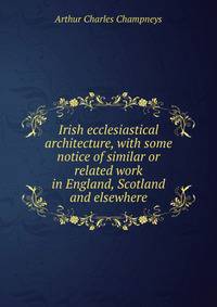 Irish ecclesiastical architecture, with some notice of similar or related work in England, Scotland and elsewhere
