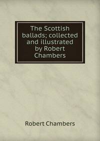 The Scottish ballads; collected and illustrated by Robert Chambers