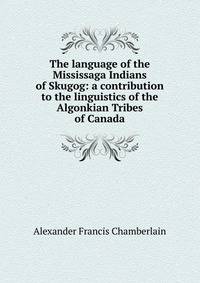 The language of the Mississaga Indians of Skugog: a contribution to the linguistics of the Algonkian Tribes of Canada