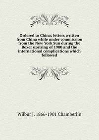 Ordered to China; letters written from China while under commission from the New York Sun during the Boxer uprising of 1900 and the international complications which followed
