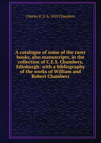 A catalogue of some of the rarer books, also manuscripts, in the collection of C.E.S. Chambers, Edinburgh: with a bibliography of the works of William and Robert Chambers
