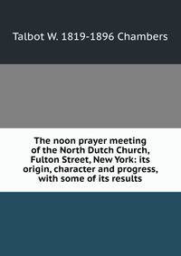 The noon prayer meeting of the North Dutch Church, Fulton Street, New York: its origin, character and progress, with some of its results