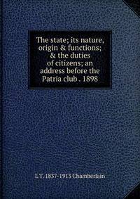 The state; its nature, origin &amp; functions; &amp; the duties of citizens; an address before the Patria club . 1898