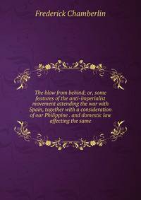 The blow from behind; or, some features of the anti-imperialist movement attending the war with Spain, together with a consideration of our Philippine . and domestic law affecting the same