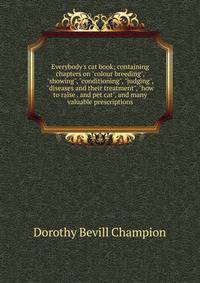 Everybody's cat book; containing chapters on "colour breeding", "showing", "conditioning", "judging", "diseases and their treatment", "how to raise . and pet cat", and many valuable prescriptions