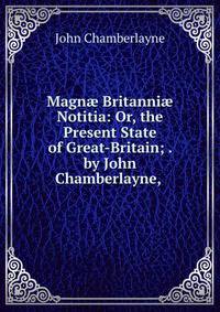 Magn? Britanni? Notitia: Or, the Present State of Great-Britain; . by John Chamberlayne, .
