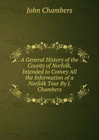 A General History of the County of Norfolk, Intended to Convey All the Information of a Norfolk Tour By J. Chambers.
