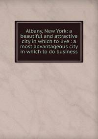 Albany, New York: a beautiful and attractive city in which to live : a most advantageous city in which to do business