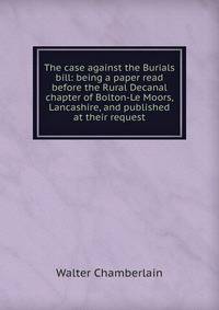 The case against the Burials bill: being a paper read before the Rural Decanal chapter of Bolton-Le Moors, Lancashire, and published at their request