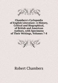 Chambers's Cyclop?dia of English Literature: A History, Critical and Biographical, of British and American Authors, with Specimens of Their Writings, Volumes 7-8