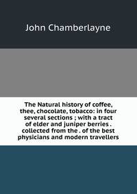 The Natural history of coffee, thee, chocolate, tobacco: in four several sections ; with a tract of elder and juniper berries . collected from the . of the best physicians and modern travellers