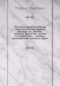 The laws relating to buildings: comprising the metropolitan buildings act ; fixtures ; insurance against fire ; actions on builders' bills ; . building ; illustrated with numerous engrav