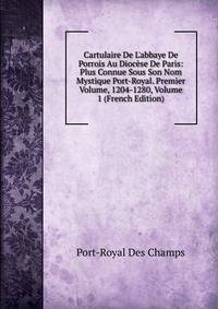 Cartulaire De L'abbaye De Porrois Au Dioc?se De Paris: Plus Connue Sous Son Nom Mystique Port-Royal. Premier Volume, 1204-1280, Volume 1 (French Edition)
