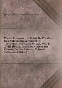 Poetes Francais: Ou Choix De Poesies Des Auteurs Du Second Et Du Troisieme Ordre, Des Xv, Xvi, Xvii, Et XVIII Siecles, Avec Des Notices Sur Chacun De Ces Auteurs, Volume 5 (French Edition)