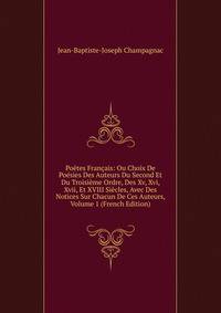 Poetes Francais: Ou Choix De Poesies Des Auteurs Du Second Et Du Troisieme Ordre, Des Xv, Xvi, Xvii, Et XVIII Siecles, Avec Des Notices Sur Chacun De Ces Auteurs, Volume 1 (French Edition)