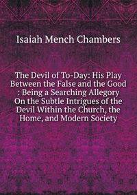 The Devil of To-Day: His Play Between the False and the Good : Being a Searching Allegory On the Subtle Intrigues of the Devil Within the Church, the Home, and Modern Society