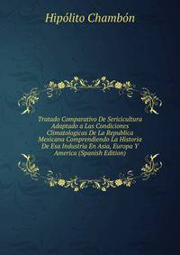 Tratado Comparativo De Sericicultura Adaptado a Las Condiciones Climatologicas De La Republica Mexicana Comprendiendo La Historia De Esa Industria En Asia, Europa Y America (Spanish Edition)