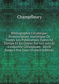Bibliographie C?ramique: Nomenclature Analytique De Toutes Les Publications Faites En Europe Et En Orient Sur Les Arts Et L'industrie C?ramiques . Si?cle Jusqu'? Nos Jours (French Edition)
