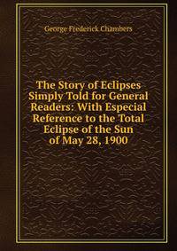The Story of Eclipses Simply Told for General Readers: With Especial Reference to the Total Eclipse of the Sun of May 28, 1900