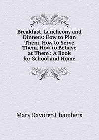 Breakfast, Luncheons and Dinners: How to Plan Them, How to Serve Them, How to Behave at Them : A Book for School and Home