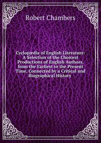 Cyclop?dia of English Literature: A Selection of the Choicest Productions of English Authors, from the Earliest to the Present Time, Connected by a Critical and Biographical History .