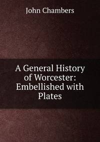 A General History of Worcester: Embellished with Plates