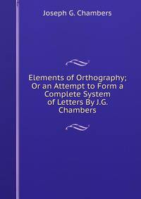 Elements of Orthography; Or an Attempt to Form a Complete System of Letters By J.G. Chambers.