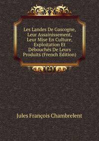 Les Landes De Gascogne, Leur Assainissement, Leur Mise En Culture, Exploitation Et Debouches De Leurs Produits (French Edition)