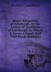 Minor Antiquities of Edinburgh, by the Author of 'traditions of Edinburgh' To Which It Forms a Suppl. Half Title Reads Reekiana.