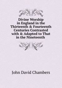Divine Worship in England in the Thirteenth &amp; Fourteenth Centuries Contrasted with &amp; Adapted to That in the Nineteenth .