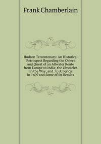 Hudson Tercentenary: An Historical Retrospect Regarding the Object and Quest of an Allwater Route from Europe to India; the Obstacles in the Way; and . to America in 1609 and Some of Its Results