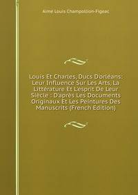 Louis Et Charles, Ducs D'orl?ans: Leur Influence Sur Les Arts, La Litt?rature Et L'esprit De Leur Si?cle : D'apr?s Les Documents Originaux Et Les Peintures Des Manuscrits (French Edition)