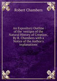 An Expository Outline of the 'vestiges of the Natural History of Creation', By R. Chambers with a Notice of the Author's 'explanations'.