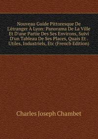 Nouveau Guide Pittoresque De L'?tranger ? Lyon: Panorama De La Ville Et D'une Partie Des Ses Environs, Suivi D'un Tableau De Ses Places, Quais Et . Utiles, Industriels, Etc (French Edition)