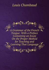 A Grammar of the French Tongue: With a Preface Containing an Essay On the Proper Method for Teaching and Learning That Language