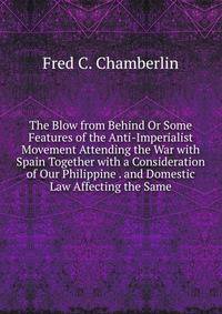 The Blow from Behind Or Some Features of the Anti-Imperialist Movement Attending the War with Spain Together with a Consideration of Our Philippine . and Domestic Law Affecting the Same