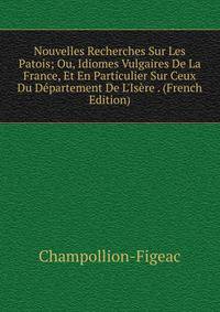 Nouvelles Recherches Sur Les Patois; Ou, Idiomes Vulgaires De La France, Et En Particulier Sur Ceux Du D?partement De L'Is?re . (French Edition)